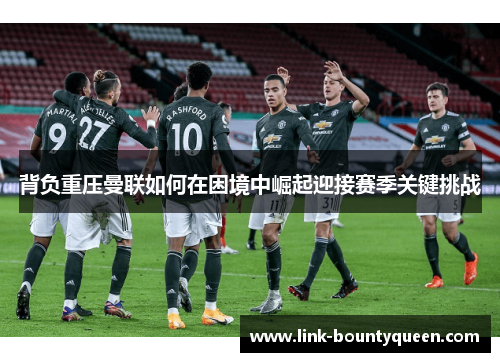 背负重压曼联如何在困境中崛起迎接赛季关键挑战 背负重压曼联如何在困境中崛起迎接赛季关键挑战