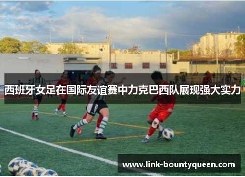 西班牙女足在国际友谊赛中力克巴西队展现强大实力