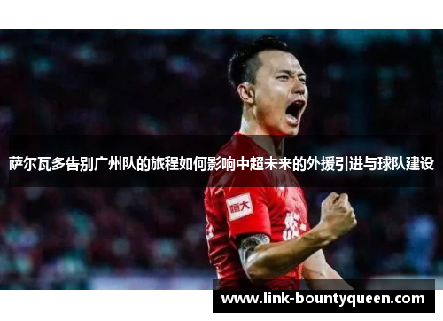 萨尔瓦多告别广州队的旅程如何影响中超未来的外援引进与球队建设