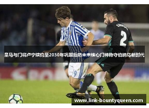 皇马与门将卢宁续约至2030年巩固后防未来核心门神稳守伯纳乌新时代 皇马与门将卢宁续约至2030年巩固后防未来核心门神稳守伯纳乌新时代