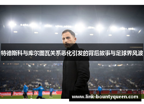 特德斯科与库尔图瓦关系恶化引发的背后故事与足球界风波 特德斯科与库尔图瓦关系恶化引发的背后故事与足球界风波