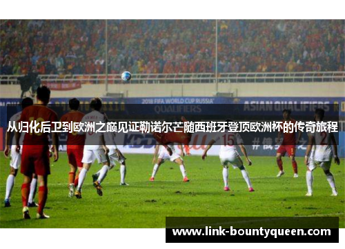 从归化后卫到欧洲之巅见证勒诺尔芒随西班牙登顶欧洲杯的传奇旅程